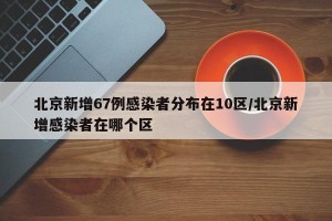 北京新增67例感染者分布在10区/北京新增感染者在哪个区