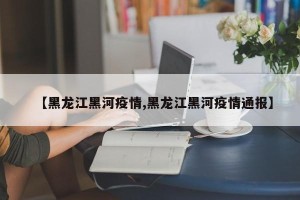 【黑龙江黑河疫情,黑龙江黑河疫情通报】