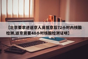 【北京要求进返京人员抵京后72小时内核酸检测,返京需要48小时核酸检测证明】