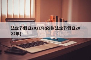 法定节假日2021年安排(法定节假日2022年)