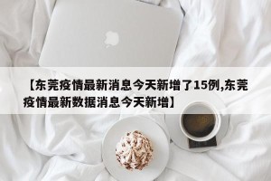 【东莞疫情最新消息今天新增了15例,东莞疫情最新数据消息今天新增】
