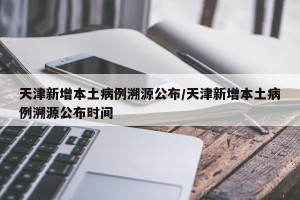 天津新增本土病例溯源公布/天津新增本土病例溯源公布时间