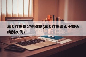 黑龙江新增27例病例(黑龙江新增本土确诊病例26例)