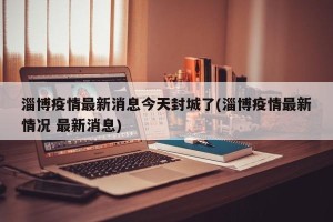 淄博疫情最新消息今天封城了(淄博疫情最新情况 最新消息)