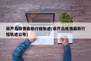 葫芦岛疫情最新行程轨迹(葫芦岛疫情最新行程轨迹公布)