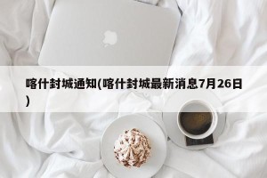 喀什封城通知(喀什封城最新消息7月26日)
