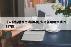 【安徽新增本土确诊6例,安徽新增确诊病例397例】
