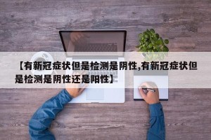 【有新冠症状但是检测是阴性,有新冠症状但是检测是阴性还是阳性】