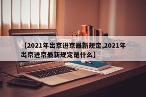 【2021年出京进京最新规定,2021年出京进京最新规定是什么】