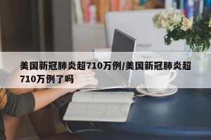 美国新冠肺炎超710万例/美国新冠肺炎超710万例了吗