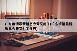 广东疫情最新消息今天又封了(广东疫情最新消息今天又封了几天)