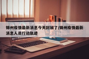 锦州疫情最新消息今天封城了/锦州疫情最新消息人员行动轨迹