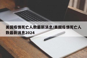 美国疫情死亡人数最新消息/美国疫情死亡人数最新消息2024