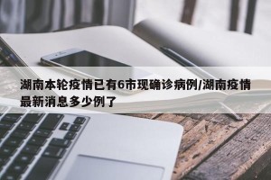 湖南本轮疫情已有6市现确诊病例/湖南疫情最新消息多少例了