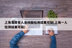 上海发现有人员核酸检测结果可疑(上海一人检测结果可疑)