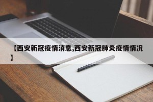 【西安新冠疫情消息,西安新冠肺炎疫情情况】
