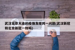 武汉北京大连的疫情发现同一问题(武汉新冠和北京新冠一样吗)