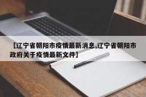 【辽宁省朝阳市疫情最新消息,辽宁省朝阳市政府关于疫情最新文件】