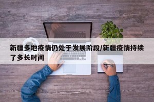 新疆多地疫情仍处于发展阶段/新疆疫情持续了多长时间