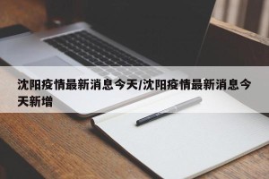 沈阳疫情最新消息今天/沈阳疫情最新消息今天新增