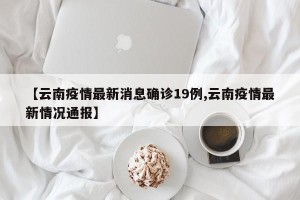 【云南疫情最新消息确诊19例,云南疫情最新情况通报】