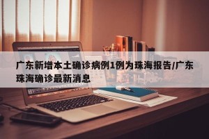 广东新增本土确诊病例1例为珠海报告/广东珠海确诊最新消息