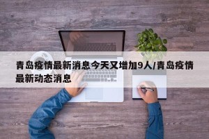 青岛疫情最新消息今天又增加9人/青岛疫情最新动态消息