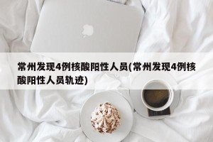 常州发现4例核酸阳性人员(常州发现4例核酸阳性人员轨迹)