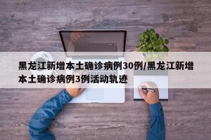 黑龙江新增本土确诊病例30例/黑龙江新增本土确诊病例3例活动轨迹