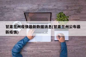 甘肃兰州疫情最新数据消息(甘肃兰州公布最新疫情)