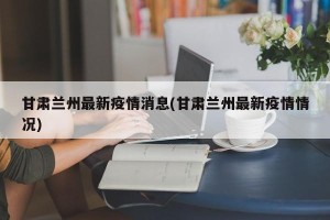 甘肃兰州最新疫情消息(甘肃兰州最新疫情情况)
