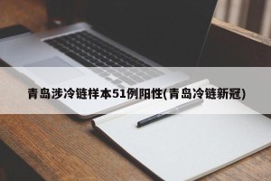 青岛涉冷链样本51例阳性(青岛冷链新冠)