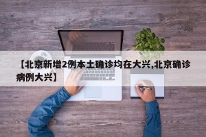 【北京新增2例本土确诊均在大兴,北京确诊病例大兴】