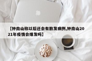 【钟南山称以后还会有散发病例,钟南山2021年疫情会爆发吗】