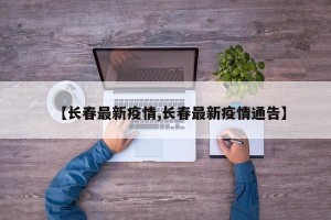 【长春最新疫情,长春最新疫情通告】