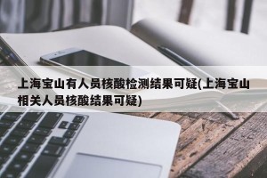 上海宝山有人员核酸检测结果可疑(上海宝山相关人员核酸结果可疑)