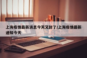 上海疫情最新消息今天又封了/上海疫情最新通知今天