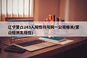 辽宁营口243人阳性均与同一公司相关(营口检测出阳性)