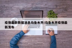 疫情最新数据消息乌鲁木齐/乌鲁木齐疫情最新发布