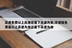高速免费以上高速还是下高速为准/高速路免费是以上高速为准还是下高速为准