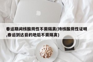 春运期间核酸阴性不需隔离(持核酸阴性证明,春运到达目的地后不需隔离)