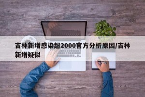 吉林新增感染超2000官方分析原因/吉林新增疑似