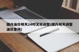 国内油价明天24时又将调整(国内明天调整油价查询)