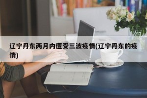 辽宁丹东两月内遭受三波疫情(辽宁丹东的疫情)