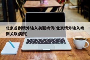 北京首例境外输入关联病例(北京境外输入病例关联病例)