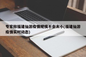 专家称福建仙游疫情规模不会太小(福建仙游疫情实时动态)
