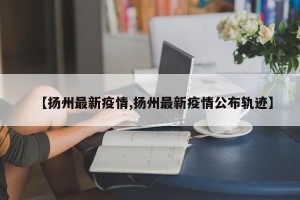 【扬州最新疫情,扬州最新疫情公布轨迹】