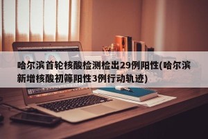 哈尔滨首轮核酸检测检出29例阳性(哈尔滨新增核酸初筛阳性3例行动轨迹)