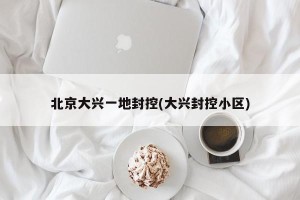 北京大兴一地封控(大兴封控小区)