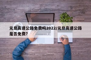 元旦高速公路免费吗2022/元旦高速公路是否免费?